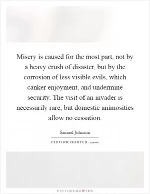 Misery is caused for the most part, not by a heavy crush of disaster, but by the corrosion of less visible evils, which canker enjoyment, and undermine security. The visit of an invader is necessarily rare, but domestic animosities allow no cessation Picture Quote #1