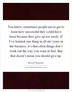 You know, sometimes people never get to learn how successful they could have been because they give up too easily. If I’ve learned one thing in all my years in the business, it’s that often things don’t work out the way you want at first. But that doesn’t mean you should give up Picture Quote #1