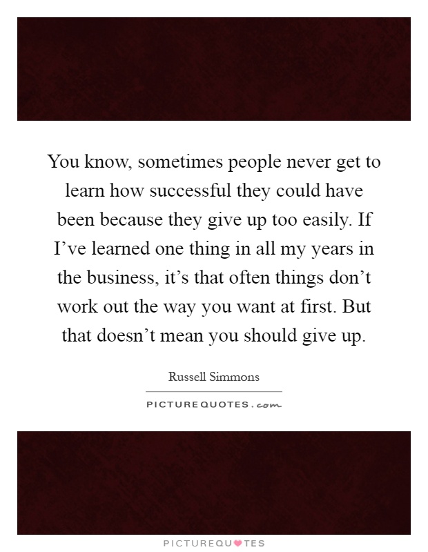 You know, sometimes people never get to learn how successful they could have been because they give up too easily. If I've learned one thing in all my years in the business, it's that often things don't work out the way you want at first. But that doesn't mean you should give up Picture Quote #1