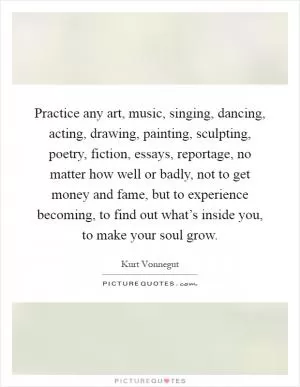 Practice any art, music, singing, dancing, acting, drawing, painting, sculpting, poetry, fiction, essays, reportage, no matter how well or badly, not to get money and fame, but to experience becoming, to find out what’s inside you, to make your soul grow Picture Quote #1