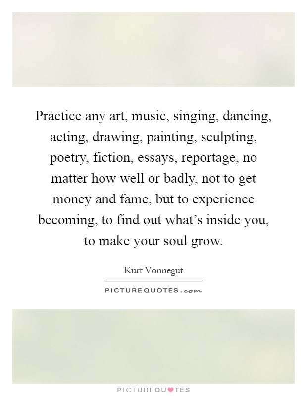Practice any art, music, singing, dancing, acting, drawing, painting, sculpting, poetry, fiction, essays, reportage, no matter how well or badly, not to get money and fame, but to experience becoming, to find out what's inside you, to make your soul grow Picture Quote #1