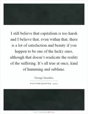 I still believe that capitalism is too harsh and I believe that, even within that, there is a lot of satisfaction and beauty if you happen to be one of the lucky ones, although that doesn’t eradicate the reality of the suffering. It’s all true at once, kind of humming and sublime Picture Quote #1