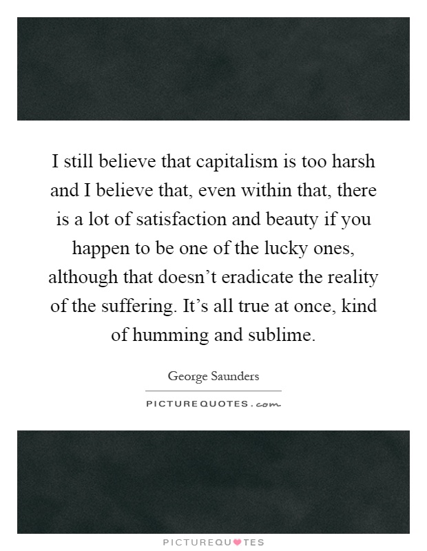 I still believe that capitalism is too harsh and I believe that, even within that, there is a lot of satisfaction and beauty if you happen to be one of the lucky ones, although that doesn't eradicate the reality of the suffering. It's all true at once, kind of humming and sublime Picture Quote #1