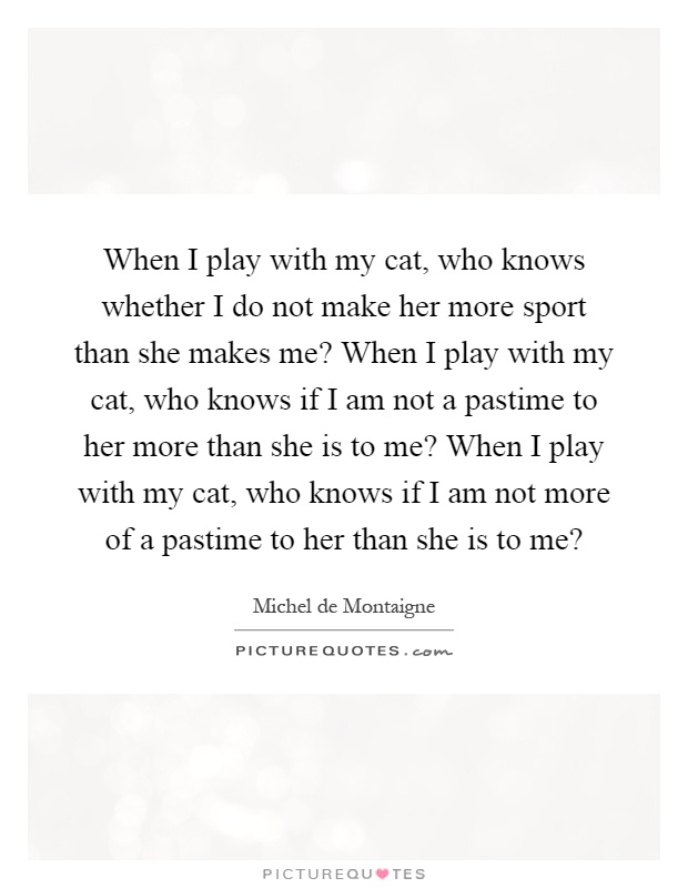 When I play with my cat, who knows whether I do not make her more sport than she makes me? When I play with my cat, who knows if I am not a pastime to her more than she is to me? When I play with my cat, who knows if I am not more of a pastime to her than she is to me? Picture Quote #1