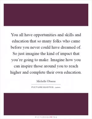 You all have opportunities and skills and education that so many folks who came before you never could have dreamed of. So just imagine the kind of impact that you’re going to make. Imagine how you can inspire those around you to reach higher and complete their own education Picture Quote #1
