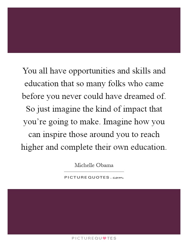 You all have opportunities and skills and education that so many folks who came before you never could have dreamed of. So just imagine the kind of impact that you're going to make. Imagine how you can inspire those around you to reach higher and complete their own education Picture Quote #1
