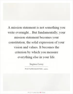 A mission statement is not something you write overnight... But fundamentally, your mission statement becomes your constitution, the solid expression of your vision and values. It becomes the criterion by which you measure everything else in your life Picture Quote #1