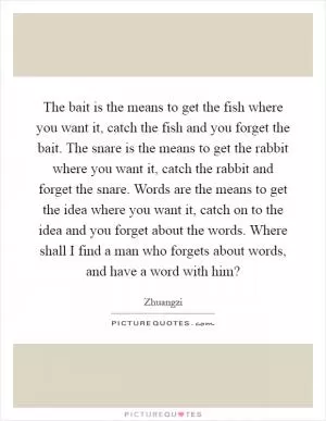 The bait is the means to get the fish where you want it, catch the fish and you forget the bait. The snare is the means to get the rabbit where you want it, catch the rabbit and forget the snare. Words are the means to get the idea where you want it, catch on to the idea and you forget about the words. Where shall I find a man who forgets about words, and have a word with him? Picture Quote #1
