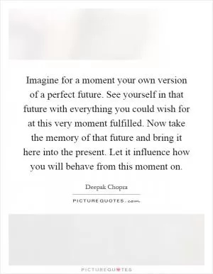 Imagine for a moment your own version of a perfect future. See yourself in that future with everything you could wish for at this very moment fulfilled. Now take the memory of that future and bring it here into the present. Let it influence how you will behave from this moment on Picture Quote #1