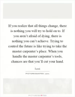 If you realize that all things change, there is nothing you will try to hold on to. If you aren’t afraid of dying, there is nothing you can’t achieve. Trying to control the future is like trying to take the master carpenter’s place. When you handle the master carpenter’s tools, chances are that you’ll cut your hand Picture Quote #1