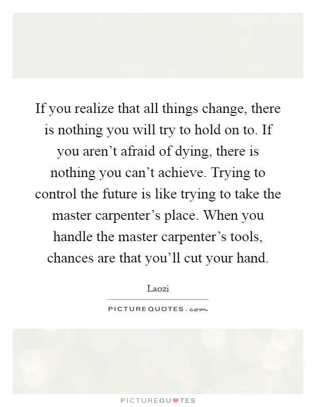 If you realize that all things change, there is nothing you will try to hold on to. If you aren't afraid of dying, there is nothing you can't achieve. Trying to control the future is like trying to take the master carpenter's place. When you handle the master carpenter's tools, chances are that you'll cut your hand Picture Quote #1