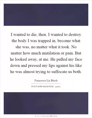 I wanted to die, then. I wanted to destroy the body I was trapped in, become what she was, no matter what it took. No matter how much mutilation or pain. But he looked away, at me. He pulled my face down and pressed my lips against his like he was almost trying to suffocate us both Picture Quote #1