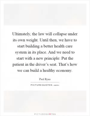 Ultimately, the law will collapse under its own weight. Until then, we have to start building a better health care system in its place. And we need to start with a new principle: Put the patient in the driver’s seat. That’s how we can build a healthy economy Picture Quote #1