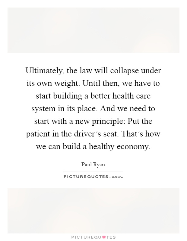 Ultimately, the law will collapse under its own weight. Until then, we have to start building a better health care system in its place. And we need to start with a new principle: Put the patient in the driver's seat. That's how we can build a healthy economy Picture Quote #1