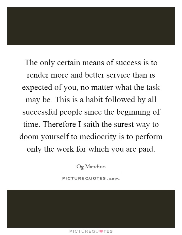 The only certain means of success is to render more and better service than is expected of you, no matter what the task may be. This is a habit followed by all successful people since the beginning of time. Therefore I saith the surest way to doom yourself to mediocrity is to perform only the work for which you are paid Picture Quote #1