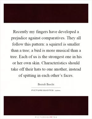 Recently my fingers have developed a prejudice against comparatives. They all follow this pattern: a squirrel is smaller than a tree; a bird is more musical than a tree. Each of us is the strongest one in his or her own skin. Characteristics should take off their hats to one another, instead of spitting in each other’s faces Picture Quote #1