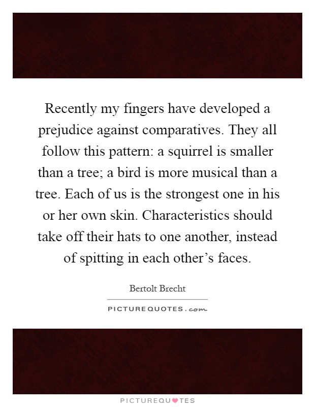 Recently my fingers have developed a prejudice against comparatives. They all follow this pattern: a squirrel is smaller than a tree; a bird is more musical than a tree. Each of us is the strongest one in his or her own skin. Characteristics should take off their hats to one another, instead of spitting in each other's faces Picture Quote #1
