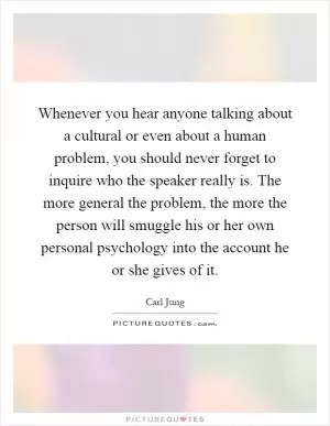 Whenever you hear anyone talking about a cultural or even about a human problem, you should never forget to inquire who the speaker really is. The more general the problem, the more the person will smuggle his or her own personal psychology into the account he or she gives of it Picture Quote #1