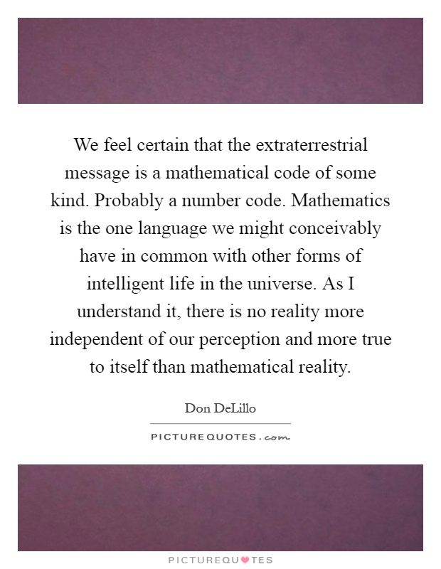 We feel certain that the extraterrestrial message is a mathematical code of some kind. Probably a number code. Mathematics is the one language we might conceivably have in common with other forms of intelligent life in the universe. As I understand it, there is no reality more independent of our perception and more true to itself than mathematical reality Picture Quote #1
