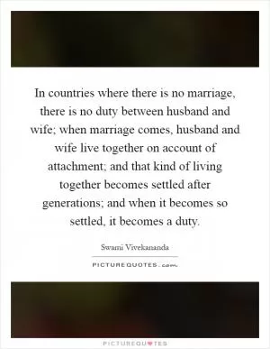 In countries where there is no marriage, there is no duty between husband and wife; when marriage comes, husband and wife live together on account of attachment; and that kind of living together becomes settled after generations; and when it becomes so settled, it becomes a duty Picture Quote #1