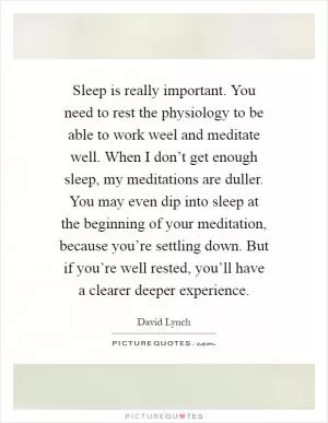 Sleep is really important. You need to rest the physiology to be able to work weel and meditate well. When I don’t get enough sleep, my meditations are duller. You may even dip into sleep at the beginning of your meditation, because you’re settling down. But if you’re well rested, you’ll have a clearer deeper experience Picture Quote #1