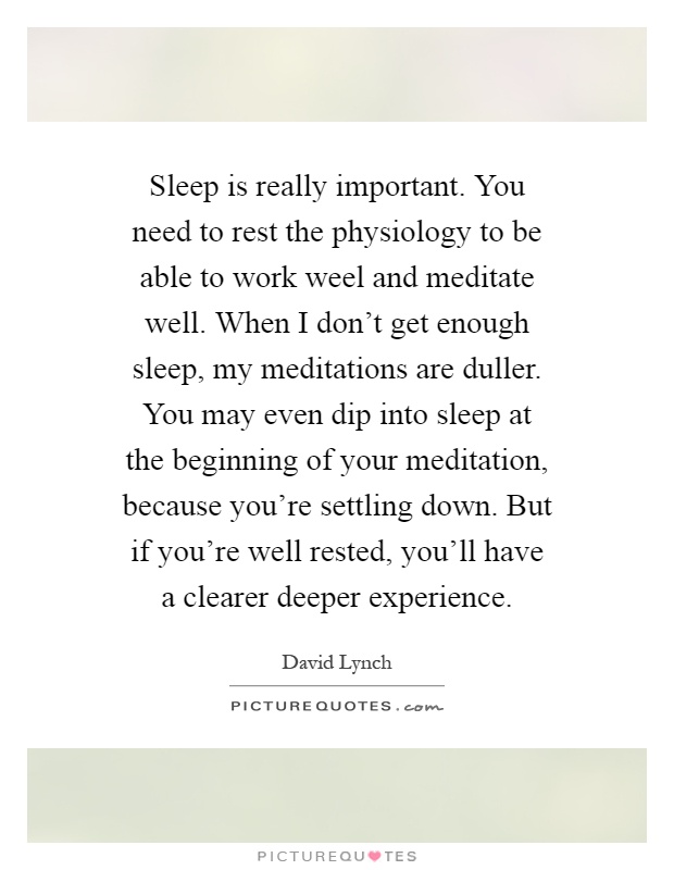 Sleep is really important. You need to rest the physiology to be able to work weel and meditate well. When I don't get enough sleep, my meditations are duller. You may even dip into sleep at the beginning of your meditation, because you're settling down. But if you're well rested, you'll have a clearer deeper experience Picture Quote #1