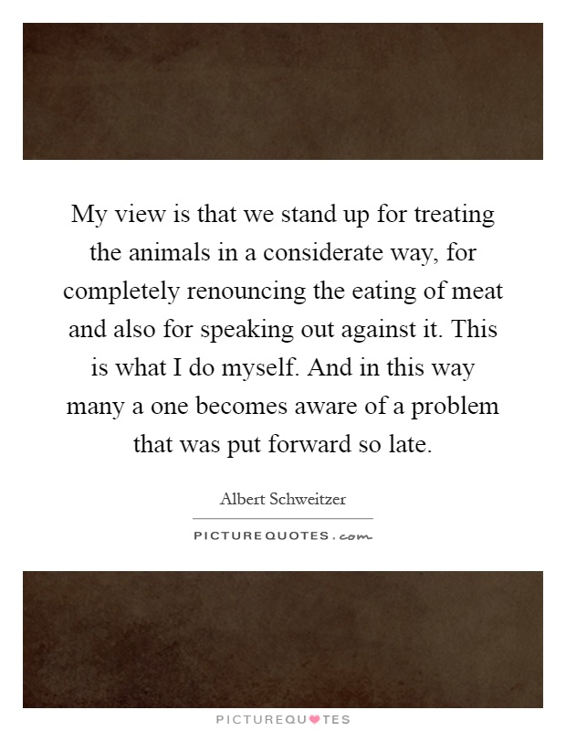 My view is that we stand up for treating the animals in a considerate way, for completely renouncing the eating of meat and also for speaking out against it. This is what I do myself. And in this way many a one becomes aware of a problem that was put forward so late Picture Quote #1