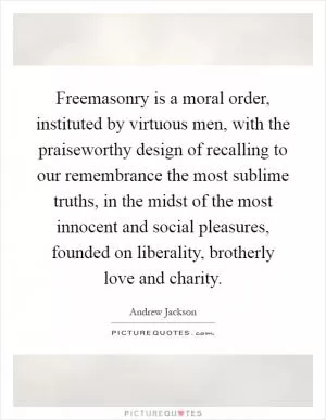Freemasonry is a moral order, instituted by virtuous men, with the praiseworthy design of recalling to our remembrance the most sublime truths, in the midst of the most innocent and social pleasures, founded on liberality, brotherly love and charity Picture Quote #1