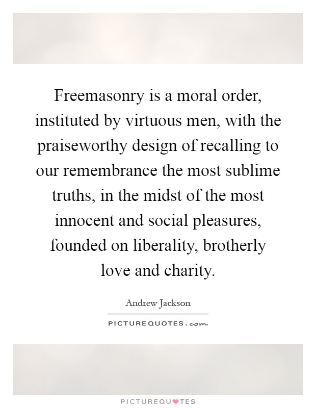 Freemasonry is a moral order, instituted by virtuous men, with the praiseworthy design of recalling to our remembrance the most sublime truths, in the midst of the most innocent and social pleasures, founded on liberality, brotherly love and charity Picture Quote #1