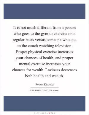 It is not much different from a person who goes to the gym to exercise on a regular basis versus someone who sits on the couch watching television. Proper physical exercise increases your chances of health, and proper mental exercise increases your chances for wealth. Laziness decreases both health and wealth Picture Quote #1