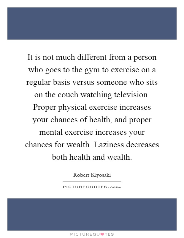 It is not much different from a person who goes to the gym to exercise on a regular basis versus someone who sits on the couch watching television. Proper physical exercise increases your chances of health, and proper mental exercise increases your chances for wealth. Laziness decreases both health and wealth Picture Quote #1