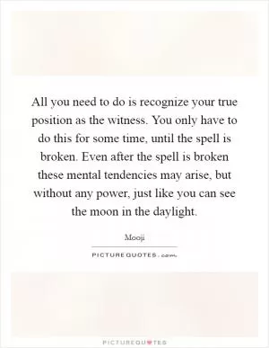 All you need to do is recognize your true position as the witness. You only have to do this for some time, until the spell is broken. Even after the spell is broken these mental tendencies may arise, but without any power, just like you can see the moon in the daylight Picture Quote #1