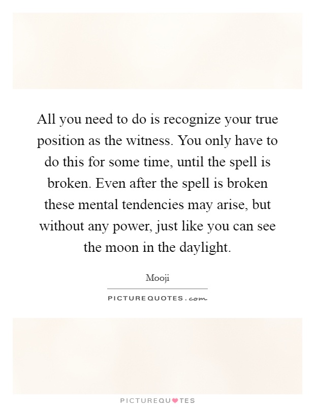 All you need to do is recognize your true position as the witness. You only have to do this for some time, until the spell is broken. Even after the spell is broken these mental tendencies may arise, but without any power, just like you can see the moon in the daylight Picture Quote #1