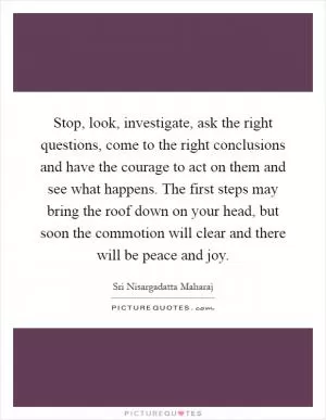Stop, look, investigate, ask the right questions, come to the right conclusions and have the courage to act on them and see what happens. The first steps may bring the roof down on your head, but soon the commotion will clear and there will be peace and joy Picture Quote #1