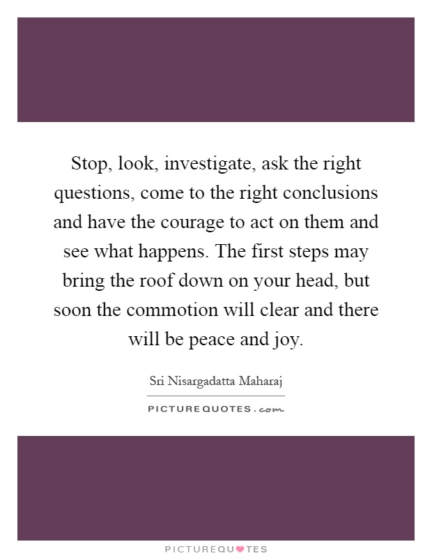 Stop, look, investigate, ask the right questions, come to the right conclusions and have the courage to act on them and see what happens. The first steps may bring the roof down on your head, but soon the commotion will clear and there will be peace and joy Picture Quote #1