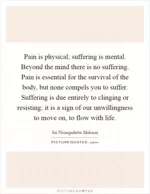 Pain is physical; suffering is mental. Beyond the mind there is no suffering. Pain is essential for the survival of the body, but none compels you to suffer. Suffering is due entirely to clinging or resisting; it is a sign of our unwillingness to move on, to flow with life Picture Quote #1