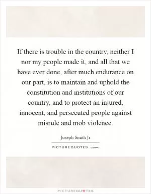 If there is trouble in the country, neither I nor my people made it, and all that we have ever done, after much endurance on our part, is to maintain and uphold the constitution and institutions of our country, and to protect an injured, innocent, and persecuted people against misrule and mob violence Picture Quote #1