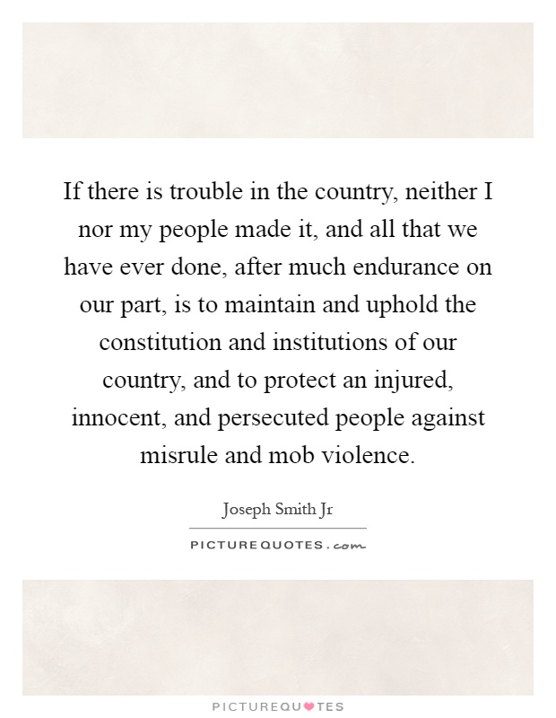 If there is trouble in the country, neither I nor my people made it, and all that we have ever done, after much endurance on our part, is to maintain and uphold the constitution and institutions of our country, and to protect an injured, innocent, and persecuted people against misrule and mob violence Picture Quote #1