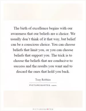 The birth of excellence begins with our awareness that our beliefs are a choice. We usually don’t think of it that way, but belief can be a conscious choice. You can choose beliefs that limit you, or you can choose beliefs that support you. The trick is to choose the beliefs that are conducive to success and the results you want and to discard the ones that hold you back Picture Quote #1