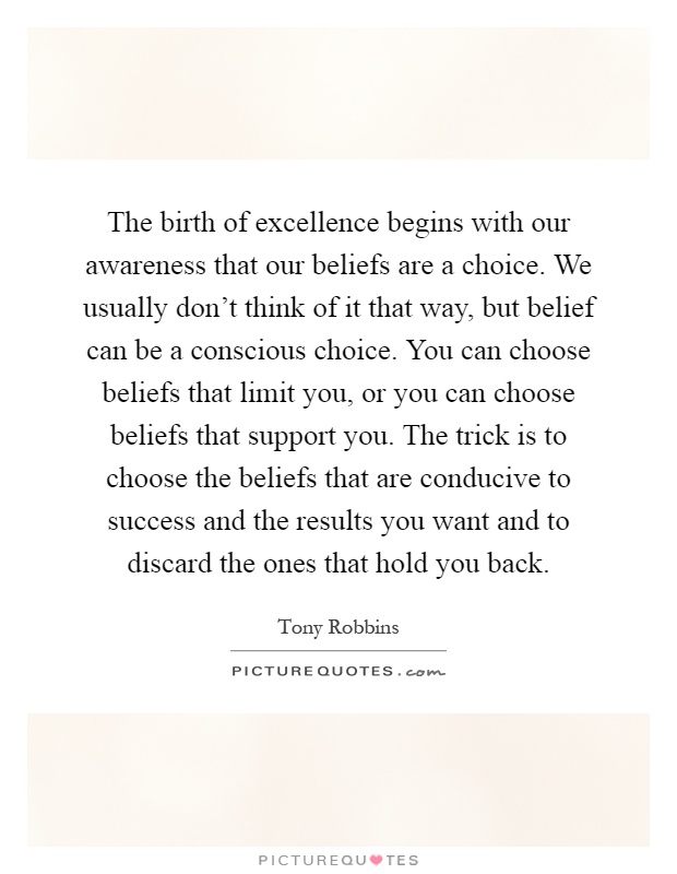 The birth of excellence begins with our awareness that our beliefs are a choice. We usually don't think of it that way, but belief can be a conscious choice. You can choose beliefs that limit you, or you can choose beliefs that support you. The trick is to choose the beliefs that are conducive to success and the results you want and to discard the ones that hold you back Picture Quote #1