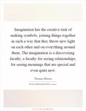 Imagination has the creative task of making symbols, joining things together in such a way that they throw new light on each other and on everything around them. The imagination is a discovering faculty, a faculty for seeing relationships, for seeing meanings that are special and even quite new Picture Quote #1