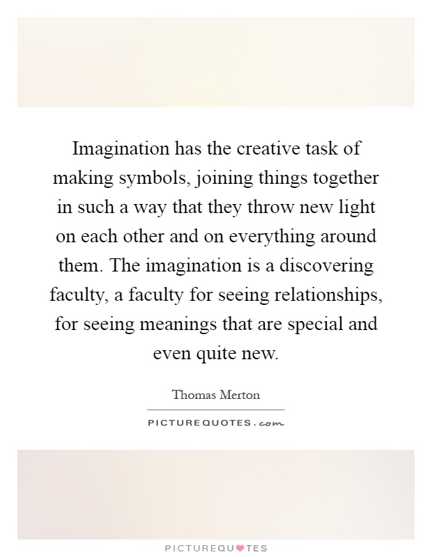 Imagination has the creative task of making symbols, joining things together in such a way that they throw new light on each other and on everything around them. The imagination is a discovering faculty, a faculty for seeing relationships, for seeing meanings that are special and even quite new Picture Quote #1