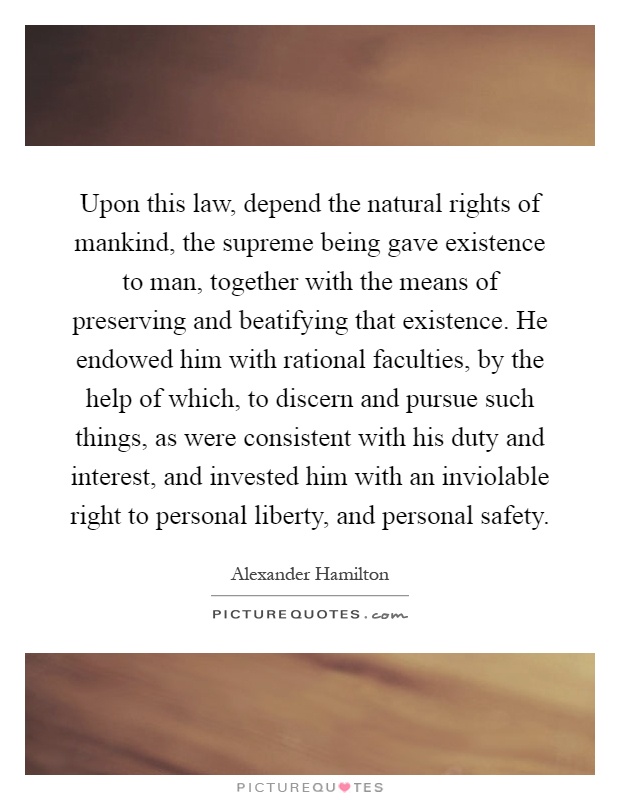 Upon this law, depend the natural rights of mankind, the supreme being gave existence to man, together with the means of preserving and beatifying that existence. He endowed him with rational faculties, by the help of which, to discern and pursue such things, as were consistent with his duty and interest, and invested him with an inviolable right to personal liberty, and personal safety Picture Quote #1