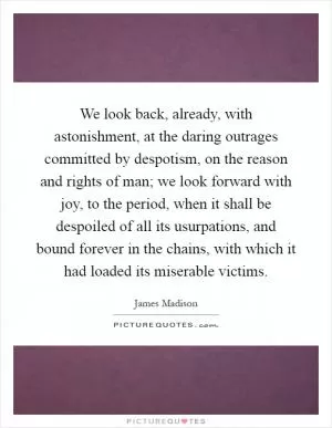 We look back, already, with astonishment, at the daring outrages committed by despotism, on the reason and rights of man; we look forward with joy, to the period, when it shall be despoiled of all its usurpations, and bound forever in the chains, with which it had loaded its miserable victims Picture Quote #1