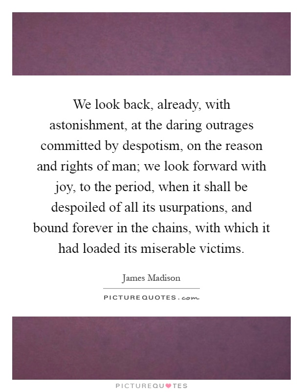 We look back, already, with astonishment, at the daring outrages committed by despotism, on the reason and rights of man; we look forward with joy, to the period, when it shall be despoiled of all its usurpations, and bound forever in the chains, with which it had loaded its miserable victims Picture Quote #1