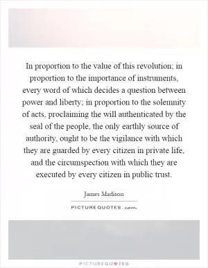 In proportion to the value of this revolution; in proportion to the importance of instruments, every word of which decides a question between power and liberty; in proportion to the solemnity of acts, proclaiming the will authenticated by the seal of the people, the only earthly source of authority, ought to be the vigilance with which they are guarded by every citizen in private life, and the circumspection with which they are executed by every citizen in public trust Picture Quote #1