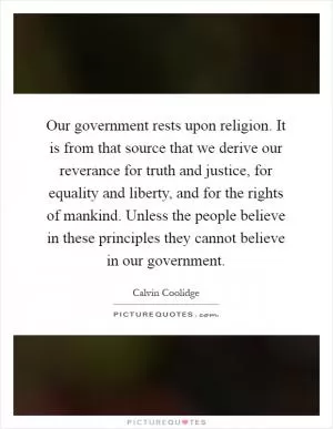 Our government rests upon religion. It is from that source that we derive our reverance for truth and justice, for equality and liberty, and for the rights of mankind. Unless the people believe in these principles they cannot believe in our government Picture Quote #1