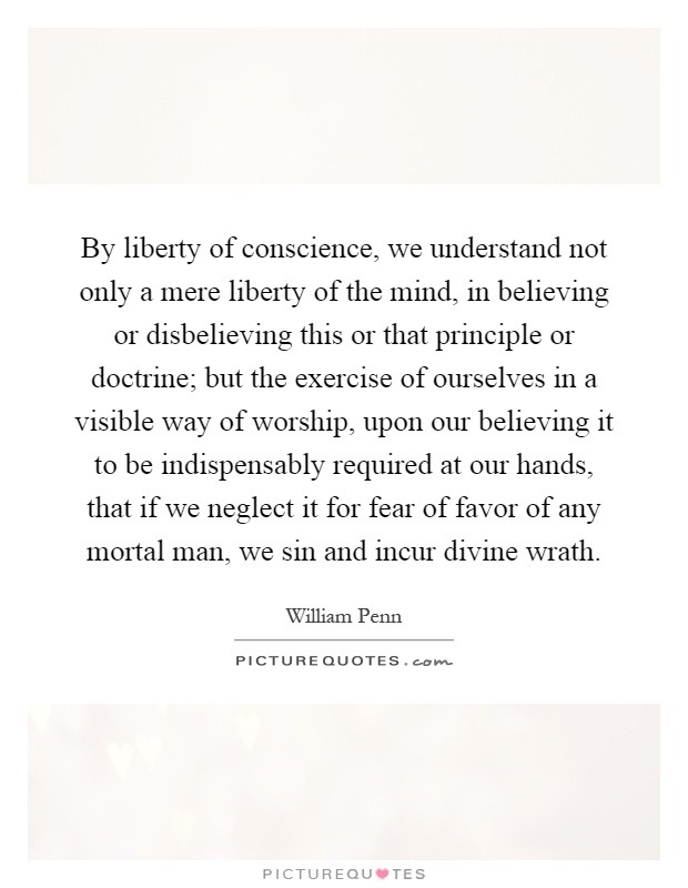 By liberty of conscience, we understand not only a mere liberty of the mind, in believing or disbelieving this or that principle or doctrine; but the exercise of ourselves in a visible way of worship, upon our believing it to be indispensably required at our hands, that if we neglect it for fear of favor of any mortal man, we sin and incur divine wrath Picture Quote #1