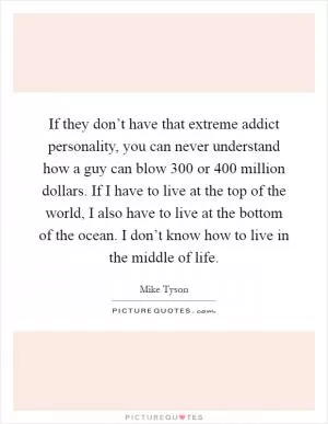 If they don’t have that extreme addict personality, you can never understand how a guy can blow 300 or 400 million dollars. If I have to live at the top of the world, I also have to live at the bottom of the ocean. I don’t know how to live in the middle of life Picture Quote #1