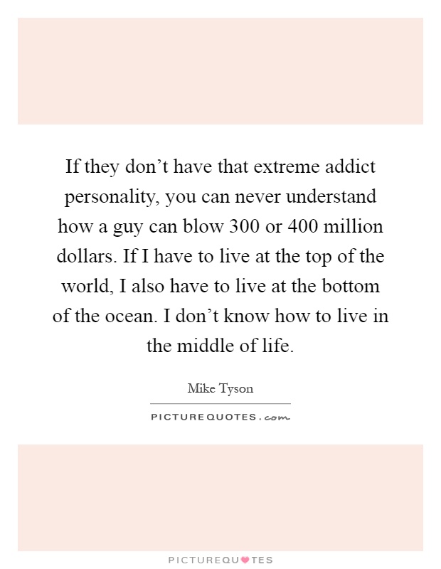 If they don't have that extreme addict personality, you can never understand how a guy can blow 300 or 400 million dollars. If I have to live at the top of the world, I also have to live at the bottom of the ocean. I don't know how to live in the middle of life Picture Quote #1